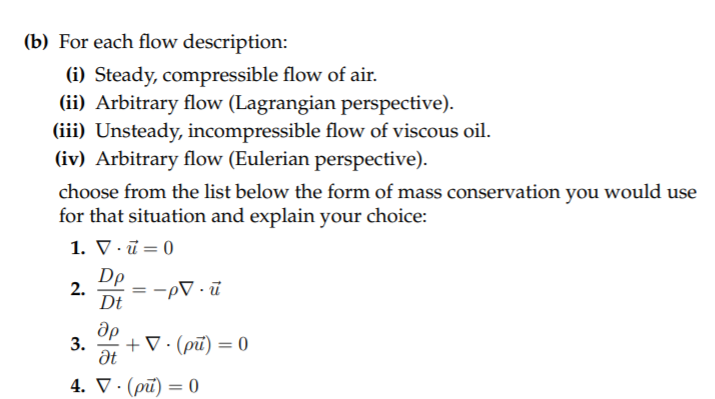 (b) For each flow description:
(i) Steady, compressible flow of air.
(ii) Arbitrary flow (Lagrangian perspective).
(iii) Unsteady, incompressible flow of viscous oil.
(iv) Arbitrary flow (Eulerian perspective).
choose from the list below the form of mass conservation you would use
for that situation and explain your choice:
1. V · ū = 0
Dp
2.
= -pV · ū
Dt
др
3.
+ V· (pū) = 0
4. V · (pū) = 0
