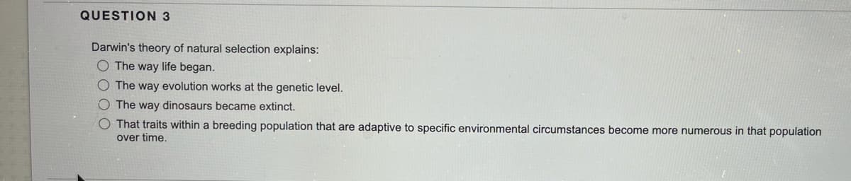 QUESTION 3
Darwin's theory of natural selection explains:
O The way life began.
O The way evolution works at the genetic level.
The way dinosaurs became extinct.
O That traits within a breeding population that are adaptive to specific environmental circumstances become more numerous in that population
over time.
