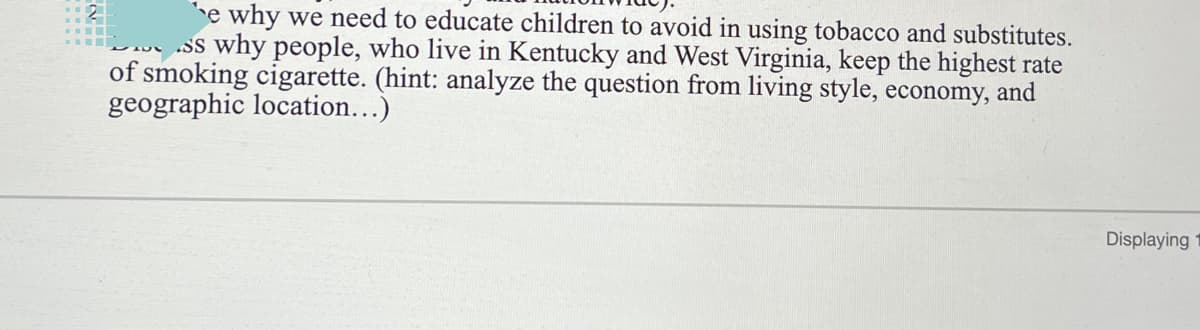 e why we need to educate children to avoid in using tobacco and substitutes.
ss why people, who live in Kentucky and West Virginia, keep the highest rate
of smoking cigarette. (hint: analyze the question from living style, economy, and
geographic location...)
2
Displaying
