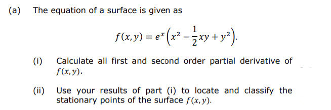 (a)
The equation of a surface is given as
f(a,y) = e"(x* -ay + y*).
1
(x2
(i)
Calculate all first and second order partial derivative of
f(x, y).
(ii) Use your results of part (i) to locate and classify the
stationary points of the surface f(x, y).
