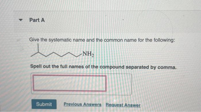 ▼
Part A
Give the systematic name and the common name for the following:
l
-NH₂
Spell out the full names of the compound separated by comma.
Submit
Previous Answers Request Answer