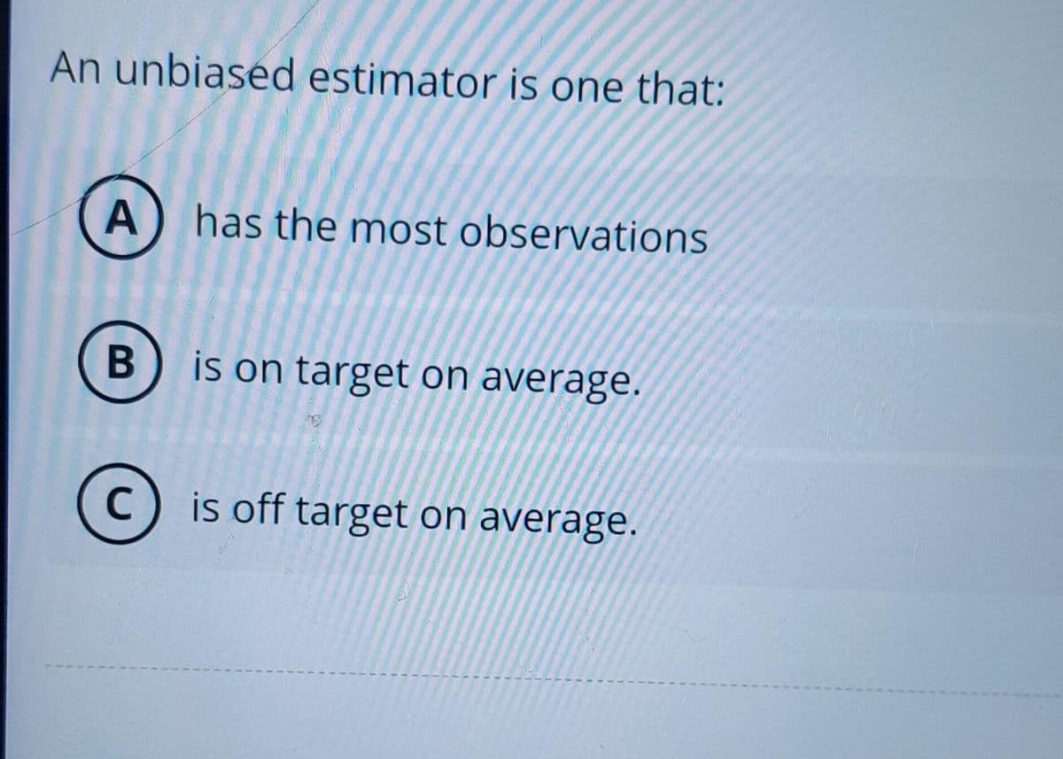 An unbiased estimator is one that:
A
B
C
has the most observations
is on target on average.
is off target on average.