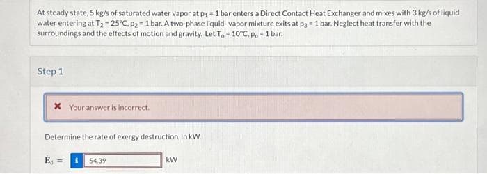 At steady state, 5 kg/s of saturated water vapor at p₁ = 1 bar enters a Direct Contact Heat Exchanger and mixes with 3 kg/s of liquid
water entering at T₂ = 25°C, p2 = 1 bar. A two-phase liquid-vapor mixture exits at p3= 1 bar. Neglect heat transfer with the
surroundings and the effects of motion and gravity. Let To 10°C. p. = 1 bar.
Step 1
* Your answer is incorrect.
Determine the rate of exergy destruction, in kW.
54.39
kW