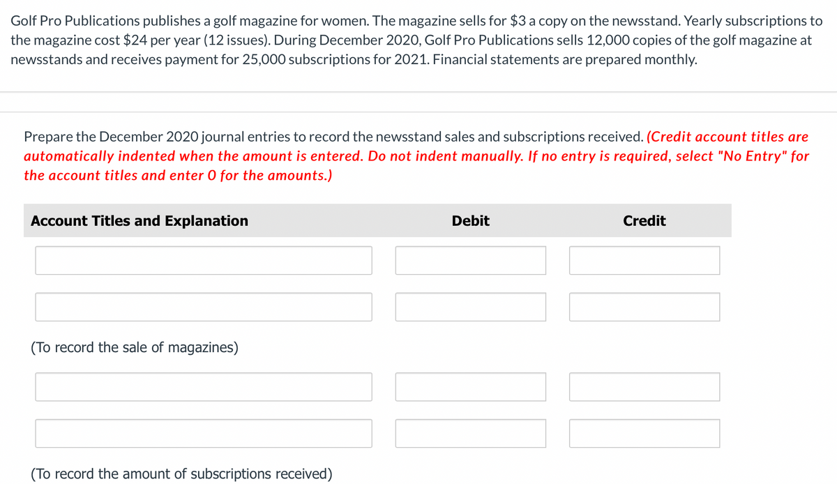 Golf Pro Publications publishes a golf magazine for women. The magazine sells for $3 a copy on the newsstand. Yearly subscriptions to
the magazine cost $24 per year (12 issues). During December 2020, Golf Pro Publications sells 12,000 copies of the golf magazine at
newsstands and receives payment for 25,000 subscriptions for 2021. Financial statements are prepared monthly.
Prepare the December 2020 journal entries to record the newsstand sales and subscriptions received. (Credit account titles are
automatically indented when the amount is entered. Do not indent manually. If no entry is required, select "No Entry" for
the account titles and enter O for the amounts.)
Account Titles and Explanation
(To record the sale of magazines)
(To record the amount of subscriptions received)
Debit
Credit