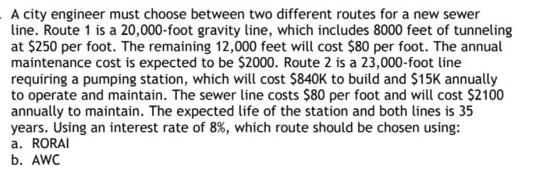 A city engineer must choose between two different routes for a new sewer
line. Route 1 is a 20,000-foot gravity line, which includes 8000 feet of tunneling
at $250 per foot. The remaining 12,000 feet will cost $80 per foot. The annual
maintenance cost is expected to be $2000. Route 2 is a 23,000-foot line
requiring a pumping station, which will cost $840K to build and $15K annually
to operate and maintain. The sewer line costs $80 per foot and will cost $2100
annually to maintain. The expected life of the station and both lines is 35
years. Using an interest rate of 8%, which route should be chosen using:
a. RORAI
b. AWC

