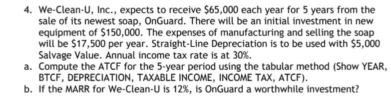4. We-Clean-U, Inc., expects to receive $65,000 each year for 5 years from the
sale of its newest soap, OnGuard. There will be an initial investment in new
equipment of $150,000. The expenses of manufacturing and selling the soap
will be $17,500 per year. Straight-Line Depreciation is to be used with $5,000
Salvage Value. Annual income tax rate is at 30%.
a. Compute the ATCF for the 5-year period using the tabular method (Show YEAR,
BTCF, DEPRECIATION, TAXABLE INCOME, INCOME TAX, ATCF).
b. If the MARR for We-Clean-U is 12%, is OnGuard a worthwhile investment?
