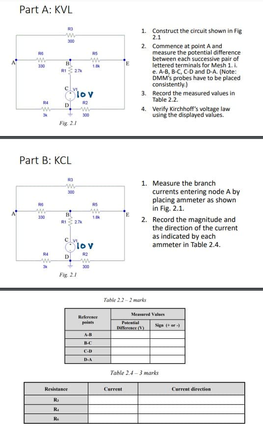 Part A: KVL
R3
1. Construct the circuit shown in Fig
2.1
300
2. Commence at point A and
measure the potential difference
between each successive pair of
lettered terminals for Mesh 1. i.
e. A-B, B-C, C-D and D-A. (Note:
DMM's probes have to be placed
consistently.)
R6
R5
BI
E
330
1.8k
R1
2.7k
cl v.
Olov
3. Record the measured values in
Table 2.2.
R4
R2
D
4. Verify Kirchhoff's voltage law
using the displayed values.
3k
300
Fig. 2.1
Part B: KCL
R3
1. Measure the branch
currents entering node A by
placing ammeter as shown
in Fig. 2.1.
300
R6
R5
330
1.8k
2. Record the magnitude and
the direction of the current
R1
2.7k
as indicated by each
ammeter in Table 2.4.
c Vi
Olov
R4
R2
D
3k
300
Fig. 2.1
Table 2.2 -2 marks
Measured Values
Reference
points
Potential
Sign (+ or -)
Difference (V)
A-B
B-C
С-D
D-A
Table 2.4 – 3 marks
Resistance
Current
Current direction
R.
