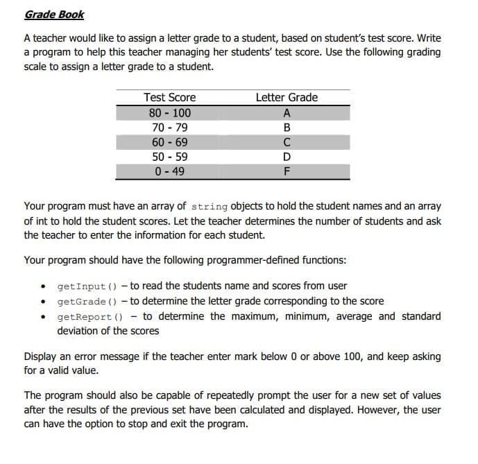 Grade Book
A teacher would like to assign a letter grade to a student, based on student's test score. Write
a program to help this teacher managing her students' test score. Use the following grading
scale to assign a letter grade to a student.
Test Score
Letter Grade
80 - 100
A
70 - 79
B
60 69
C
50 - 59
0- 49
F
Your program must have an array of string objects to hold the student names and an array
of int to hold the student scores. Let the teacher determines the number of students and ask
the teacher to enter the information for each student.
Your program should have the following programmer-defined functions:
getInput () - to read the students name and scores from user
getGrade () - to determine the letter grade corresponding to the score
getReport () - to determine the maximum, minimum, average and standard
deviation of the scores
Display an error message if the teacher enter mark below 0 or above 100, and keep asking
for a valid value.
The program should also be capable of repeatedly prompt the user for a new set of values
after the results of the previous set have been calculated and displayed. However, the user
can have the option to stop and exit the program.
