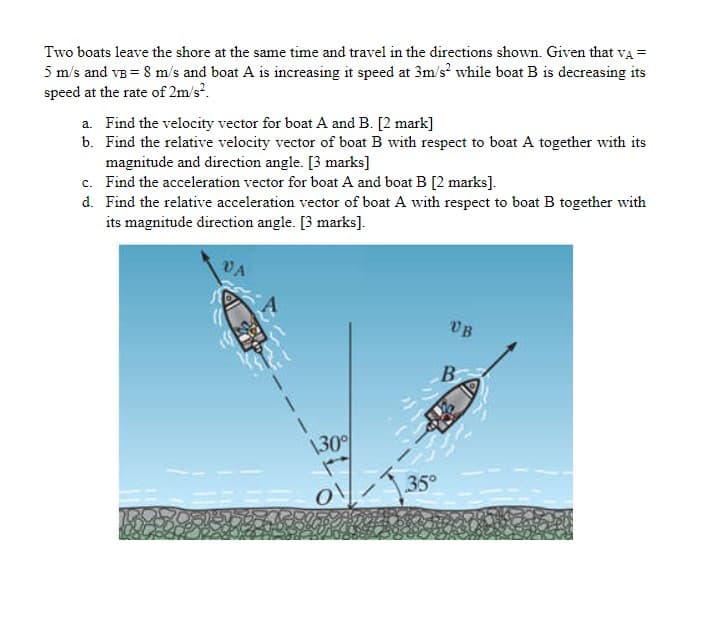 Two boats leave the shore at the same time and travel in the directions shown. Given that va =
5 m/s and vB = 8 m/s and boat A is increasing it speed at 3m/s? while boat B is decreasing its
speed at the rate of 2m/s.
a. Find the velocity vector for boat A and B. [2 mark]
b. Find the relative velocity vector of boat B with respect to boat A together with its
magnitude and direction angle. [3 marks]
c. Find the acceleration vector for boat A and boat B [2 marks].
d. Find the relative acceleration vector of boat A with respect to boat B together with
its magnitude direction angle. [3 marks].
UB
B
\30
35°
