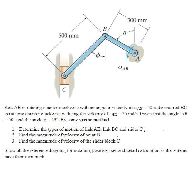 300 mm
B,
600 mm
A
WAB
C
Rod AB is rotating counter clockwise with an angular velocity of wAB = 50 rad/s and rod BC
is rotating counter clockwise with angular velocity of opC = 25 rad/s. Given that the angle is 0
= 50° and the angle o = 43°. By using vector method:
1. Determine the types of motion of link AB, link BC and slider C
2. Find the magnitude of velocity of point B
3. Find the magnitude of velocity of the slider block C
Show all the reference diagram, formulation, positive axes and detail calculation as these items
have their own mark.

