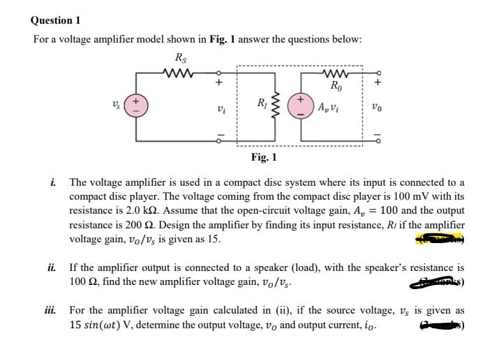 Question 1
For a voltage amplifier model shown in Fig. 1 answer the questions below:
Rs
ww
Ro
A, Vi
vo
Fig. 1
i. The voltage amplifier is used in a compact disc system where its input is connected to a
compact disc player. The voltage coming from the compact disc player is 100 mV with its
resistance is 2.0 kN. Assume that the open-circuit voltage gain, A, = 100 and the output
resistance is 200 Q. Design the amplifier by finding its input resistance, Ri if the amplifier
voltage gain, vo/v, is given as 15.
ii. If the amplifier output is connected to a speaker (load), with the speaker's resistance is
100 2, find the new amplifier voltage gain, vo/vg.
iii. For the amplifier voltage gain calculated in (ii), if the source voltage, v, is given as
15 sin(wt) V, determine the output voltage, vo and output current, io.
