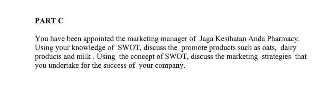 PART C
You have been appointed the marketing manager of Jaga Kesihatan Anda Pharmacy.
Using your knowledge of SWOT, discuss the promote products such as oats, dairy
products and milk . Using the concept of SWOT, discuss the marketing strategies that
you undertake for the success of your company.
