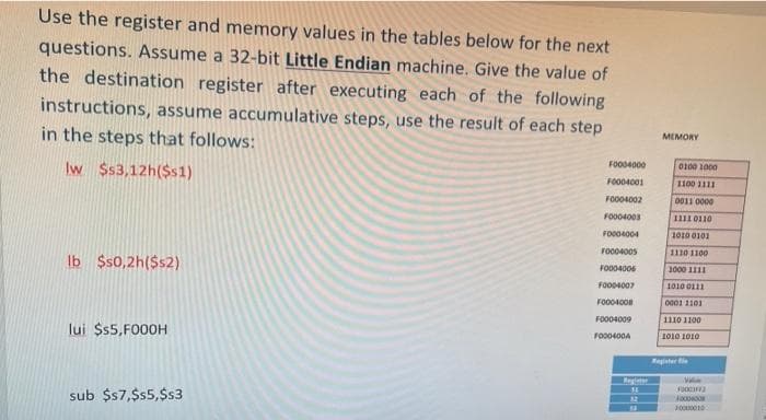 Use the register and memory values in the tables below for the next
questions. Assume a 32-bit Little Endian machine. Give the value of
the destination register after executing each of the following
instructions, assume accumulative steps, use the result of each step
in the steps that follows:
MEMORY
Iw $s3,12h($s1)
FO004000
0100 1000
FO004001
1100 1111
FO004002
0011 0000
FO004003
1111 0110
FO004004
1010 0101
ro00400s
1110 1100
Ib $s0,2h($s2)
FOD04006
Foo04007
1010 0111
FO00400
0001 1101
FO004009
1110 1100
lui $55,F000H
FO00400A
1010 1010
Megister fle
Regi
sub $57,$55,$s3
12
