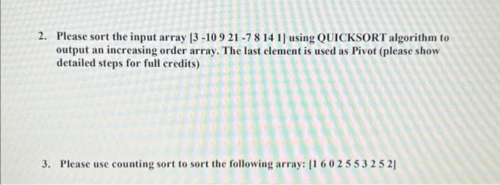 2. Please sort the input array [3 -10 9 21 -7 8 14 1] using QUICKSORT algorithm to
output an increasing order array. The last element is used as Pivot (please show
detailed steps for full credits)
3. Please use counting sort to sort the following array: [1 60255325 2|
