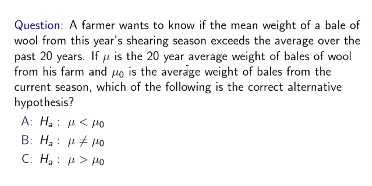 Question: A farmer wants to know if the mean weight of a bale of
wool from this year's shearing season exceeds the average over the
past 20 years. If u is the 20 year average weight of bales of wool
μ
from his farm and μo is the average weight of bales from the
current season, which of the following is the correct alternative
hypothesis?
A: Ha: μ < μο
Β: Ha: μ + μο
C:
Ha: μ. > μο