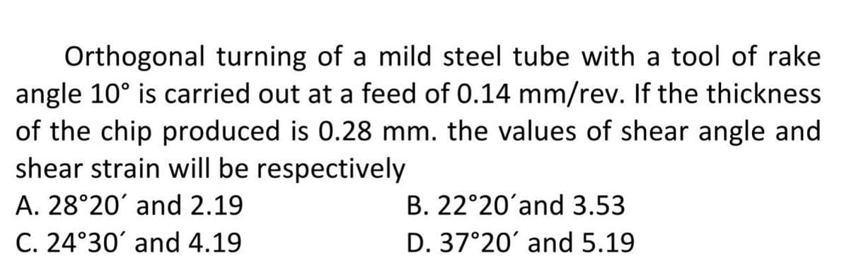 Orthogonal turning of a mild steel tube with a tool of rake
angle 10° is carried out at a feed of 0.14 mm/rev. If the thickness
of the chip produced is 0.28 mm. the values of shear angle and
shear strain will be respectively
A. 28°20' and 2.19
C. 24°30' and 4.19
B. 22°20'and 3.53
D. 37°20' and 5.19