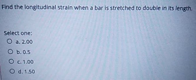 Find the longitudinal strain when a bar is stretched to double in its length.
Select one:
O a. 2.00
O b. 0.5
O c. 1.00
O d. 1.50