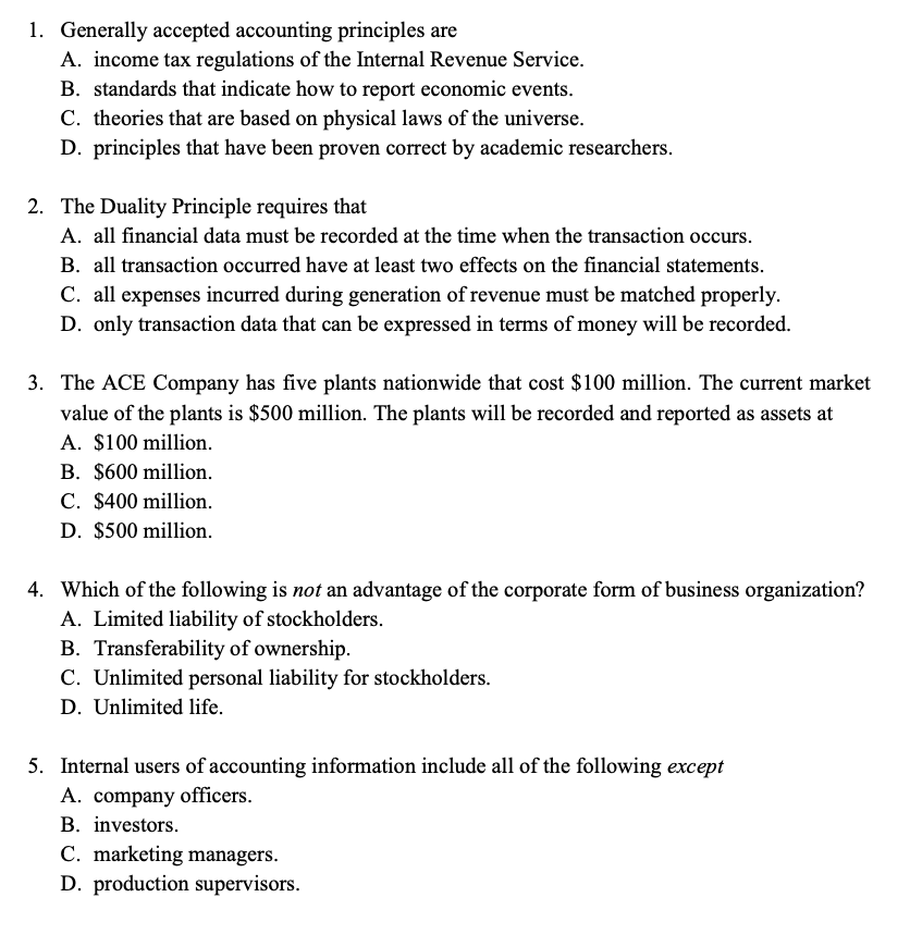 1. Generally accepted accounting principles are
A. income tax regulations of the Internal Revenue Service.
B. standards that indicate how to report economic events.
C. theories that are based on physical laws of the universe.
D. principles that have been proven correct by academic researchers.
2. The Duality Principle requires that
A. all financial data must be recorded at the time when the transaction occurs.
B. all transaction occurred have at least two effects on the financial statements.
C. all expenses incurred during generation of revenue must be matched properly.
D. only transaction data that can be expressed in terms of money will be recorded.
3. The ACE Company has five plants nationwide that cost $100 million. The current market
value of the plants is $500 million. The plants will be recorded and reported as assets at
A. $100 million.
B. $600 million.
C. $400 million.
D. $500 million.
4. Which of the following is not an advantage of the corporate form of business organization?
A. Limited liability of stockholders.
B. Transferability of ownership.
C. Unlimited personal liability for stockholders.
D. Unlimited life.
5. Internal users of accounting information include all of the following except
A. company officers.
B. investors.
C. marketing managers.
D. production supervisors.
