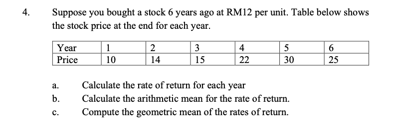 Suppose you bought a stock 6 years ago at RM12 per unit. Table below shows
the stock price at the end for each year.
4.
Year
Price
1
2
3
4
5
10
14
15
22
30
25
Calculate the rate of return for each year
Calculate the arithmetic mean for the rate of return.
а.
b.
с.
Compute the geometric mean of the rates of return.
