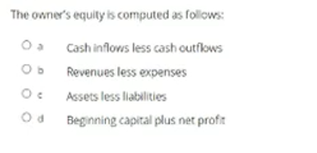 The owner's equity is computed as follows:
Cash inflows less cash outflows
Revenues less expenses
Assets less labilities
Beginning capital plus net profit
