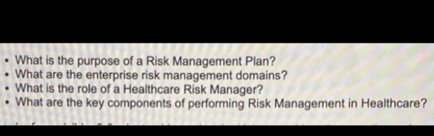 • What is the purpose of a Risk Management Plan?
• What are the enterprise risk management domains?
• What is the role of a Healthcare Risk Manager?
• What are the key components of performing Risk Management in Healthcare?
