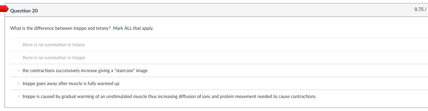 0.75/
Question 20
What is the difference between treppe and tetany? Mark ALL that apply.
there is no summation in tetany
there is no summation in treppe
the contractions successively increase giving a "staircase" image
treppe goes away after muscle is fully warmed up
treppe is caused by gradual warming of an unstimulated muscle thus increasing diffusion of ions and protein movement needed to cause contractions.
