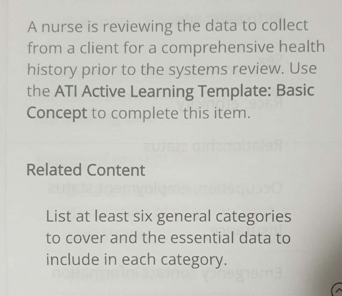 A nurse is reviewing the data to collect
from a client for a comprehensive health
history prior to the systems review. Use
the ATI Active Learning Template: Basic
Concept to complete this item.
Related Content
List at least six general categories
to cover and the essential data to
include in each category.
ema
