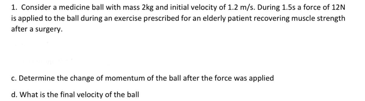 1. Consider a medicine ball with mass 2kg and initial velocity of 1.2 m/s. During 1.5s a force of 12N
is applied to the ball during an exercise prescribed for an elderly patient recovering muscle strength
after a surgery.
c. Determine the change of momentum of the ball after the force was applied
d. What is the final velocity of the ball
