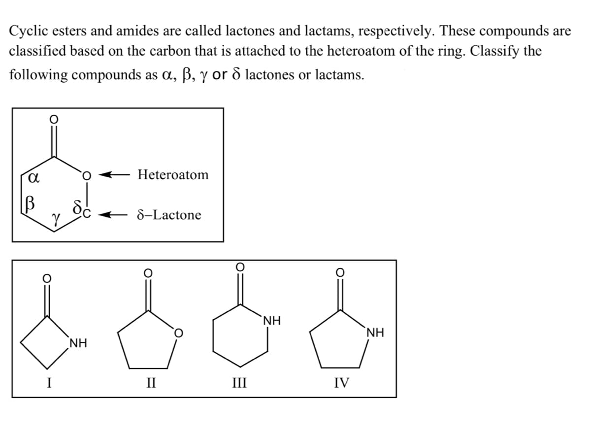 Cyclic esters and amides are called lactones and lactams, respectively. These compounds are
classified based on the carbon that is attached to the heteroatom of the ring. Classify the
following compounds as a, B, y or ô lactones or lactams.
Heteroatom
B
– 8-Lactone
NH
NH
NH
I
II
III
IV
