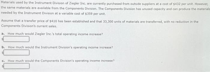 Materials used by the Instrument Division of Ziegler Inc. are currently purchased from outside suppliers at a cost of $432 per unit. However,
the same materials are available from the Components Division. The Components Division has unused capacity and can produce the materials
needed by the Instrument Division at a variable cost of $359 per unit.
Assume that a transfer price of $410 has been established and that 33,300 units of materials are transferred, with no reduction in the
Components Division's current sales.
a. How much would Ziegler Inc.'s total operating income increase?
b. How much would the Instrument Division's operating income increase?
c. How much would the Components Division's operating income increase?