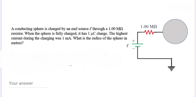 1.00 MQ
A conducting sphere is charged by an emf source E through a 1.00 MQ
resistor. When the sphere is fully charged, it has 1 µC charge. The highest
current during the charging was I mA. What is the radius of the sphere in
meters?
Your answer
