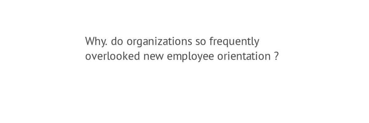 Why. do organizations so frequently
overlooked new employee orientation ?