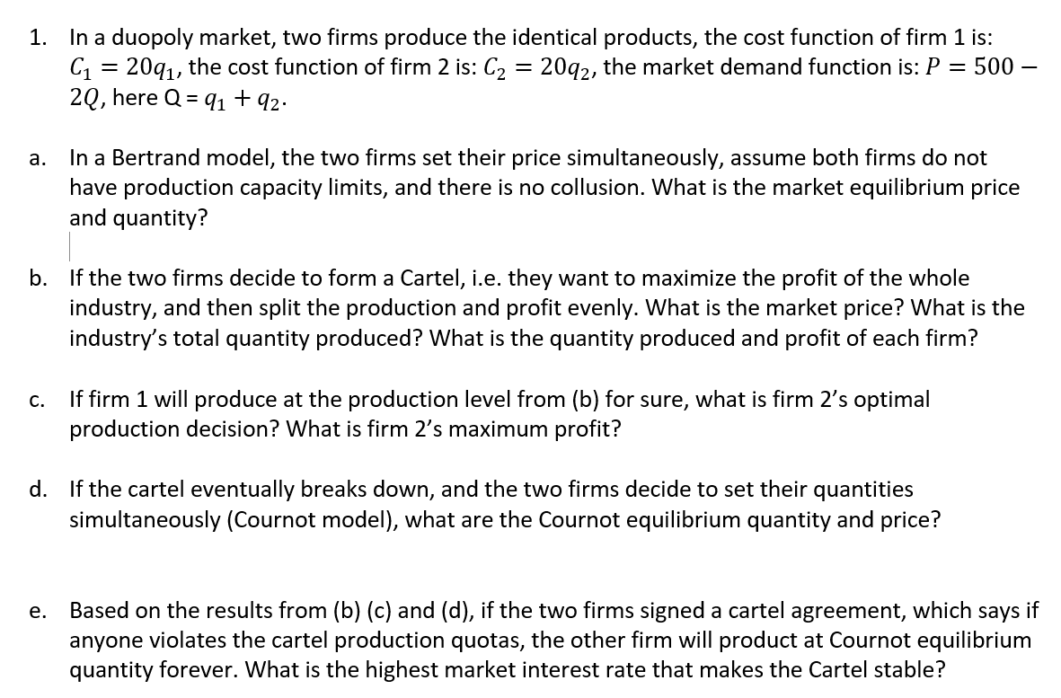 1. In a duopoly market, two firms produce the identical products, the cost function of firm 1 is:
C1 =
20q1, the cost function of firm 2 is: C2 = 20g2, the market demand function is: P = 500 –
2Q, here Q = q1 + 92.
In a Bertrand model, the two firms set their price simultaneously, assume both firms do not
have production capacity limits, and there is no collusion. What is the market equilibrium price
and quantity?
а.
b. If the two firms decide to form a Cartel, i.e. they want to maximize the profit of the whole
industry, and then split the production and profit evenly. What is the market price? What is the
industry's total quantity produced? What is the quantity produced and profit of each firm?
If firm 1 will produce at the production level from (b) for sure, what is firm 2's optimal
production decision? What is firm 2's maximum profit?
C.
d. If the cartel eventually breaks down, and the two firms decide to set their quantities
simultaneously (Cournot model), what are the Cournot equilibrium quantity and price?
Based on the results from (b) (c) and (d), if the two firms signed a cartel agreement, which
anyone violates the cartel production quotas, the other firm will product at Cournot equilibrium
quantity forever. What is the highest market interest rate that makes the Cartel stable?
е.
says
if
