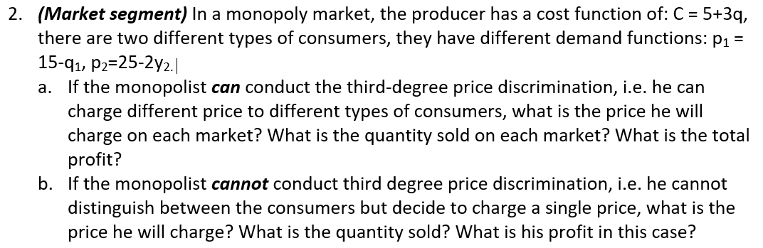 2. (Market segment) In a monopoly market, the producer has a cost function of: C = 5+3q,
there are two different types of consumers, they have different demand functions: p1 =
15-qı, P2=25-2y2.|
a. If the monopolist can conduct the third-degree price discrimination, i.e. he can
charge different price to different types of consumers, what is the price he will
charge on each market? What is the quantity sold on each market? What is the total
profit?
b. If the monopolist cannot conduct third degree price discrimination, i.e. he cannot
distinguish between the consumers but decide to charge a single price, what is the
price he will charge? What is the quantity sold? What is his profit in this case?
