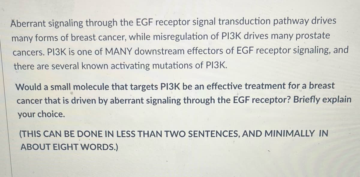 Aberrant signaling through the EGF receptor signal transduction pathway drives
many forms of breast cancer, while misregulation of PI3K drives many prostate
cancers. PI3K is one of MANY downstream effectors of EGF receptor signaling, and
there are several known activating mutations of PI3K.
Would a small molecule that targets PI3K be an effective treatment for a breast
cancer that is driven by aberrant signaling through the EGF receptor? Briefly explain
your choice.
(THIS CAN BE DONE IN LESS THAN TWO SENTENCES, AND MINIMALLY IN
ABOUT EIGHT WORDS.)