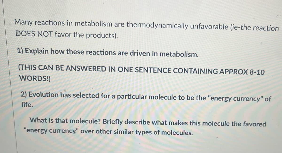 Many reactions in metabolism are thermodynamically unfavorable (ie-the reaction
DOES NOT favor the products).
1) Explain how these reactions are driven in metabolism.
(THIS CAN BE ANSWERED IN ONE SENTENCE CONTAINING APPROX 8-10
WORDS!)
2) Evolution has selected for a particular molecule to be the "energy currency" of
life.
What is that molecule? Briefly describe what makes this molecule the favored
"energy currency" over other similar types of molecules.
