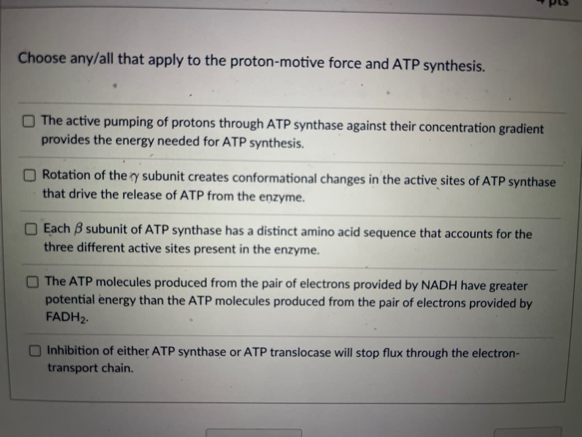Choose any/all that apply to the proton-motive force and ATP synthesis.
The active pumping of protons through ATP synthase against their concentration gradient
provides the energy needed for ATP synthesis.
Rotation of the y subunit creates conformational changes in the active sites of ATP synthase
that drive the release of ATP from the enzyme.
Each 3 subunit of ATP synthase has a distinct amino acid sequence that accounts for the
three different active sites present in the enzyme.
The ATP molecules produced from the pair of electrons provided by NADH have greater
potential energy than the ATP molecules produced from the pair of electrons provided by
FADH₂.
Inhibition of either ATP synthase or ATP translocase will stop flux through the electron-
transport chain.