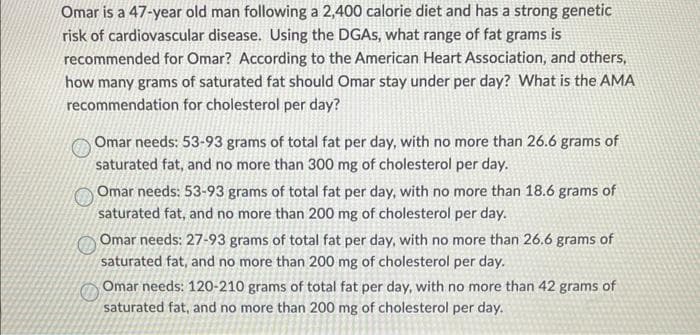 Omar is a 47-year old man following a 2,400 calorie diet and has a strong genetic
risk of cardiovascular disease. Using the DGAS, what range of fat grams is
recommended for Omar? According to the American Heart Association, and others,
how many grams of saturated fat should Omar stay under per day? What is the AMA
recommendation for cholesterol per day?
Omar needs: 53-93 grams of total fat per day, with no more than 26.6 grams of
saturated fat, and no more than 300 mg of cholesterol per day.
Omar needs: 53-93 grams of total fat per day, with no more than 18.6 grams of
saturated fat, and no more than 200 mg of cholesterol per day.
Omar needs: 27-93 grams of total fat per day, with no more than 26.6 grams of
saturated fat, and no more than 200 mg of cholesterol per day.
Omar needs: 120-210 grams of total fat per day, with no more than 42 grams of
saturated fat, and no more than 200 mg of cholesterol per day.
