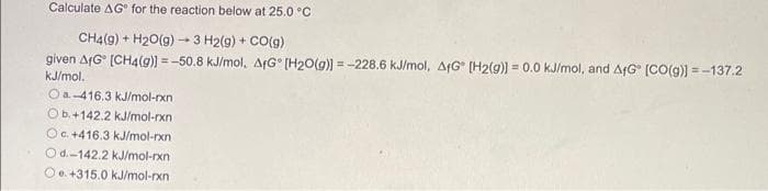 Calculate AG for the reaction below at 25.0 °C
CH4(9) + H₂O(g) → 3 H2(g) + CO(g)
given AfG [CH4(g)] = -50.8 kJ/mol, AfG [H2O(g)] = -228.6 kJ/mol, AG [H2(g)] = 0.0 kJ/mol, and AfG [CO(g)]=-137.2
kJ/mol.
Oa.-416.3 kJ/mol-rxn
Ob.+142.2 kJ/mol-rxn
Oc. +416.3 kJ/mol-rxn)
Od.-142.2 kJ/mol-rxn
O +315.0 kJ/mol-rxn