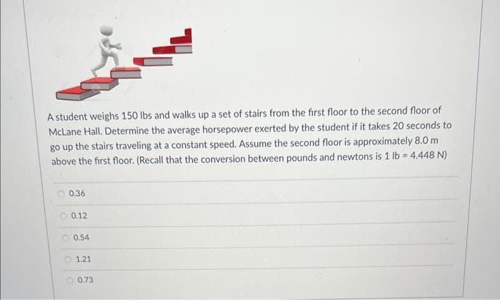 A student weighs 150 lbs and walks up a set of stairs from the first floor to the second floor of
McLane Hall. Determine the average horsepower exerted by the student if it takes 20 seconds to
go up the stairs traveling at a constant speed. Assume the second floor is approximately 8.0 m
above the first floor. (Recall that the conversion between pounds and newtons is 1 lb = 4.448 N)
0.36
0.12
0.54
1.21
0.73