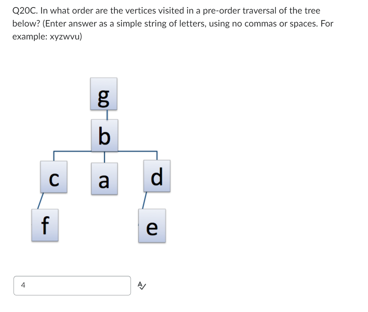 Q20C. In what order are the vertices visited in a pre-order traversal of the tree
below? (Enter answer as a simple string of letters, using no commas or spaces. For
example: xyzwvu)
4
C
f
g
b
a
>
d
e