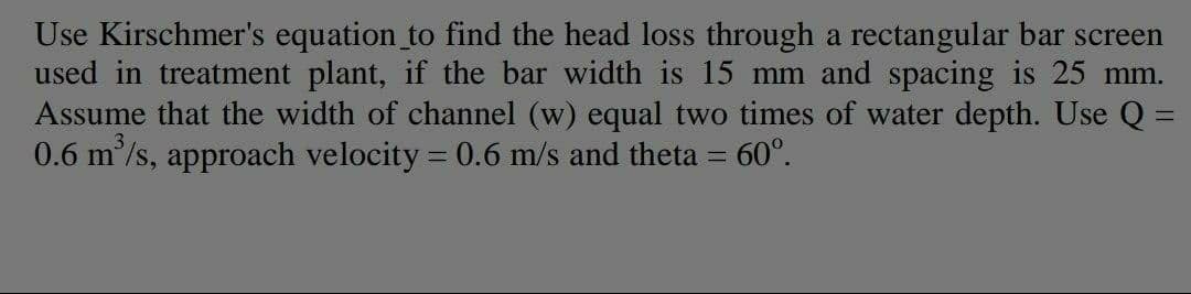Use Kirschmer's equation to find the head loss through a rectangular bar screen
used in treatment plant, if the bar width is 15 mm and spacing is 25 mm.
Assume that the width of channel (w) equal two times of water depth. Use Q =
0.6 m/s, approach velocity = 0.6 m/s and theta = 60°.
