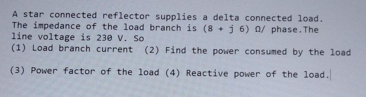 A star connected reflector supplies a delta connected load.
The impedance of the load branch is (8 + j 6) / phase. The
line voltage is 230 V. So
(1) Load branch current (2) Find the power consumed by the load
(3) Power factor of the load (4) Reactive power of the load.