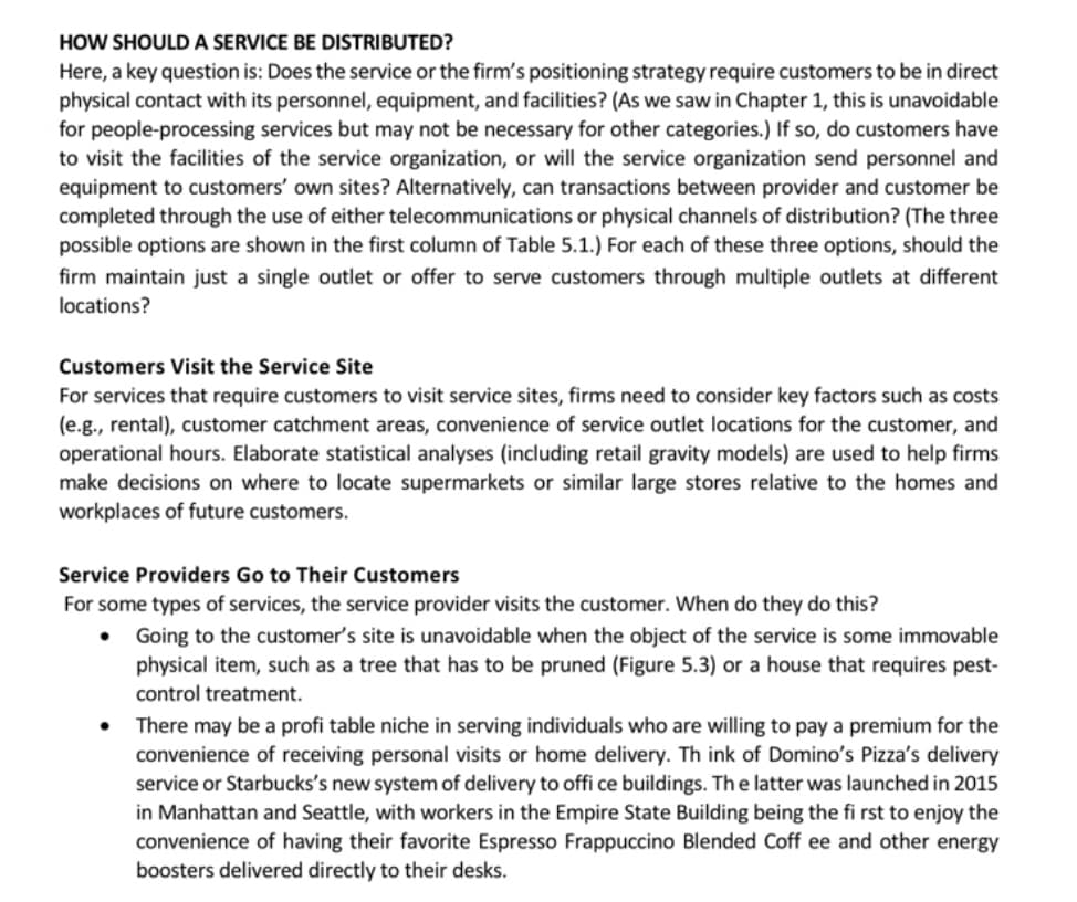 HOW SHOULD A SERVICE BE DISTRIBUTED?
Here, a key question is: Does the service or the firm's positioning strategy require customers to be in direct
physical contact with its personnel, equipment, and facilities? (As we saw in Chapter 1, this is unavoidable
for people-processing services but may not be necessary for other categories.) If so, do customers have
to visit the facilities of the service organization, or will the service organization send personnel and
equipment to customers' own sites? Alternatively, can transactions between provider and customer be
completed through the use of either telecommunications or physical channels of distribution? (The three
possible options are shown in the first column of Table 5.1.) For each of these three options, should the
firm maintain just a single outlet or offer to serve customers through multiple outlets at different
locations?
Customers Visit the Service Site
For services that require customers to visit service sites, firms need to consider key factors such as costs
(e.g., rental), customer catchment areas, convenience of service outlet locations for the customer, and
operational hours. Elaborate statistical analyses (including retail gravity models) are used to help firms
make decisions on where to locate supermarkets or similar large stores relative to the homes and
workplaces of future customers.
Service Providers Go to Their Customers
For some types of services, the service provider visits the customer. When do they do this?
Going to the customer's site is unavoidable when the object of the service is some immovable
physical item, such as a tree that has to be pruned (Figure 5.3) or a house that requires pest-
control treatment.
There may be a profi table niche in serving individuals who are willing to pay a premium for the
convenience of receiving personal visits or home delivery. Th ink of Domino's Pizza's delivery
service or Starbucks's new system of delivery to offi ce buildings. The latter was launched in 2015
in Manhattan and Seattle, with workers in the Empire State Building being the fi rst to enjoy the
convenience of having their favorite Espresso Frappuccino Blended Coff ee and other energy
boosters delivered directly to their desks.
