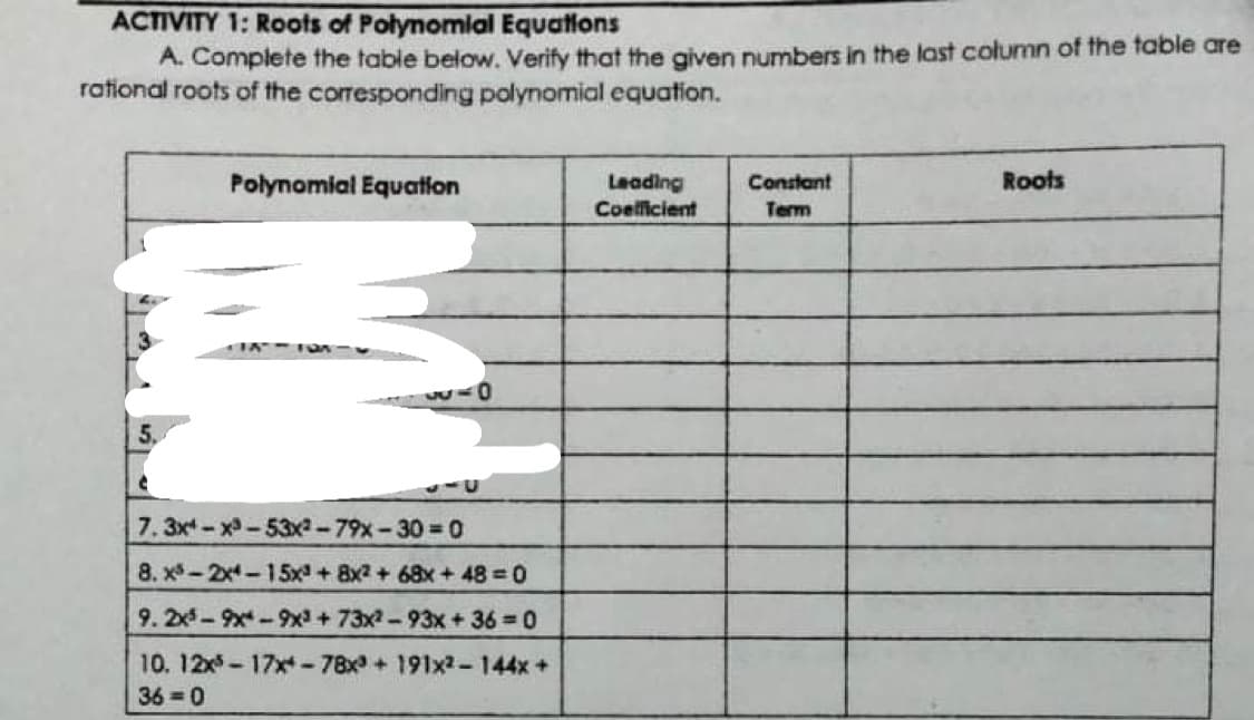 ACTIVITY 1: Roots of Polynomial Equations
A. Complete the table below. Verify that the given numbers in the last column of the table are
rational roots of the corresponding polynomial equation.
Polynomial Equatilon
Leading
Coelficient
Roots
Constant
Term
7.3x-x-53x-79x-30 0
8. x*-2x-15x + 8x2 + 68x+48 0
9.2x-9x-9x+73x2-93x + 36 0
10. 12x5-17x-78x+ 191x2-144x+
36 =0
