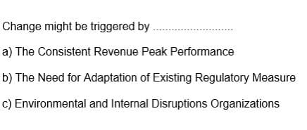 Change might be triggered by
a) The Consistent Revenue Peak Performance
b) The Need for Adaptation of Existing Regulatory Measure
c) Environmental and Internal Disruptions Organizations