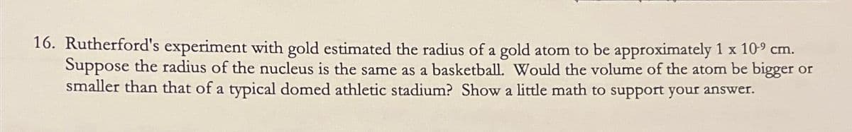 16. Rutherford's experiment with gold estimated the radius of a gold atom to be approximately 1 x 10⁹ cm.
Suppose the radius of the nucleus is the same as a basketball. Would the volume of the atom be bigger or
smaller than that of a typical domed athletic stadium? Show a little math to support your answer.