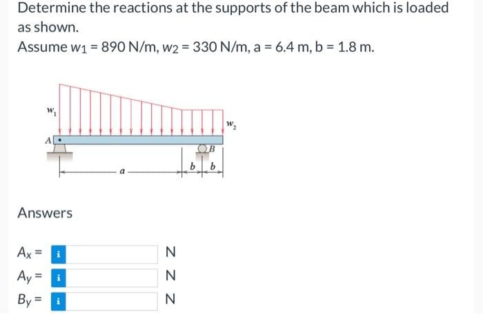 Determine the reactions at the supports of the beam which is loaded
as shown.
Assume w₁ = 890 N/m, w2 = 330 N/m, a = 6.4 m, b = 1.8 m.
Answers
Ax
W₁
11
Ay = i
By= i
N
ZZZ
N
N
b