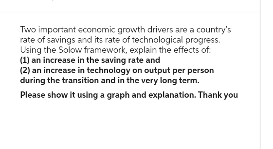 Two important economic growth drivers are a country's
rate of savings and its rate of technological progress.
Using the Solow framework, explain the effects of:
(1) an increase in the saving rate and
(2) an increase in technology on output per person
during the transition and in the very long term.
Please show it using a graph and explanation. Thank you