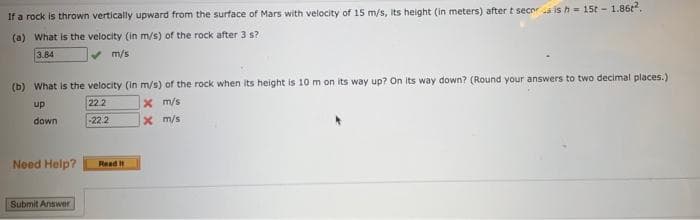 If a rock is thrown vertically upward from the surface of Mars with velocity of 15 m/s, its height (in meters) after t secer is h= 15t-1.86².
(a) What is the velocity (in m/s) of the rock after 3 s?
3.84
m/s
(b) What is the velocity (in m/s) of the rock when its height is 10 m on its way up? On its way down? (Round your answers to two decimal places.)
up
22.2
x m/s
down
-22.2
x m/s
Need Help?
Submit Answer
Read It